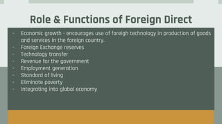 Role & Functions of Foreign Direct
Investment
- Economic growth - encourages use of foreigh technology in production of goods
and services in the foreign country.
- Foreign Exchange reserves
- Technology transfer
- Revenue for the government
- Employment generation
- Standard of living
- Eliminate poverty
- Integrating into global economy
 