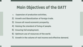 Main Objectives of the GATT
1) Expansion of production activities.
2) Growth and liberalization of foreign trade.
3) Ensure all round economic prosperity.
4) Raising the standard of living of people.
5) Ensuring full employment.
6) Optimum use of resources of the world.
7) Growth in the volume of real income and effective demand.
 