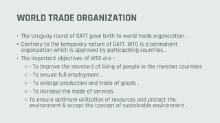 WORLD TRADE ORGANIZATION
• The Uruguay round of GATT gave birth to world trade organization .
• Contrary to the temporary nature of GATT ,WTO is a permanent
organization which is approved by participating countries .
• The important objectives of WTO are –
○ - To improve the standard of living of people in the member countries
○ - To ensure full employment .
○ - To enlarge production and trade of goods .
○ - To increase the trade of services
○ To ensure optimum utilization of resources and protect the
environment & accept the concept of sustainable environment .
 