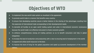 Objectives of WTO
● To implement the new world trade system as visualized in the agreement;
● To promote world trade in a manner that benefits every country;
● To ensure that developing countries secure a better balance in the sharing of the advantages resulting from
the expansion of international trade corresponding to their developmental needs;
● To demolish all hurdles to an open world trading system and usher in international economic renaissance
because the world trade is an effective instrument to foster economic growth;
● To enhance competitiveness among all trading partners so as to benefit consumers and help in global
integration;
● To increase the level of production and productivity with a view to ensuring level of employment in the world;
● To expand and utilize world resources to the best;
● To improve the level of living for the global population and speed up economic development of the member
nations.
 