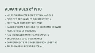 ADVANTAGES of WTO
• HELPS TO PROMOTE PEACE WITHIN NATIONS
• DISPUTES ARE HANDLED CONSTRUCTIVELY
• FREE TRADE CUTS COST OF LIVING
• RAISES INCOME & STIMULATES ECONOMIC GROWTH
• MORE CHOICE OF PRODUCTS
• HAS INCREASED IMPORTS AND EXPORTS
• ENCOURAGES GOOD GOVERNANCE
• GORVERNMENTS ARE SHIELDED FROM LOBBYING
• RULES MAKES LIFE EASIER FOR ALL
 