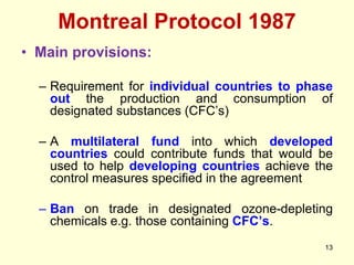 Montreal Protocol 1987
13
• Main provisions:
– Requirement for individual countries to phase
out the production and consumption of
designated substances (CFC’s)
– A multilateral fund into which developed
countries could contribute funds that would be
used to help developing countries achieve the
control measures specified in the agreement
– Ban on trade in designated ozone-depleting
chemicals e.g. those containing CFC’s.
 