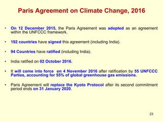Paris Agreement on Climate Change, 2016
23
• On 12 December 2015, the Paris Agreement was adopted as an agreement
within the UNFCCC framework.
• 192 countries have signed this agreement (including India).
• 94 Countries have ratified (including India).
• India ratified on 02 October 2016.
• It will come into force on 4 November 2016 after ratification by 55 UNFCCC
Parties, accounting for 55% of global greenhouse gas emissions.
• Paris Agreement will replace the Kyoto Protocol after its second commitment
period ends on 31 January 2020.
 