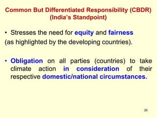 Common But Differentiated Responsibility (CBDR)
(India’s Standpoint)
26
• Stresses the need for equity and fairness
(as highlighted by the developing countries).
• Obligation on all parties (countries) to take
climate action in consideration of their
respective domestic/national circumstances.
 
