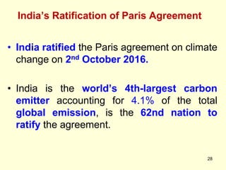 India’s Ratification of Paris Agreement
28
• India ratified the Paris agreement on climate
change on 2nd October 2016.
• India is the world’s 4th-largest carbon
emitter accounting for 4.1% of the total
global emission, is the 62nd nation to
ratify the agreement.
 