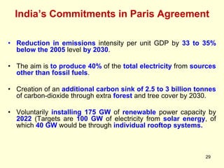 India’s Commitments in Paris Agreement
29
• Reduction in emissions intensity per unit GDP by 33 to 35%
below the 2005 level by 2030.
• The aim is to produce 40% of the total electricity from sources
other than fossil fuels.
• Creation of an additional carbon sink of 2.5 to 3 billion tonnes
of carbon-dioxide through extra forest and tree cover by 2030.
• Voluntarily installing 175 GW of renewable power capacity by
2022 (Targets are 100 GW of electricity from solar energy, of
which 40 GW would be through individual rooftop systems.
 