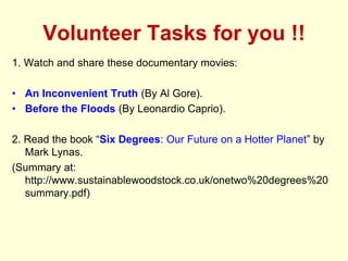 Volunteer Tasks for you !!
1. Watch and share these documentary movies:
• An Inconvenient Truth (By Al Gore).
• Before the Floods (By Leonardio Caprio).
2. Read the book “Six Degrees: Our Future on a Hotter Planet” by
Mark Lynas.
(Summary at:
http://www.sustainablewoodstock.co.uk/onetwo%20degrees%20
summary.pdf)
 