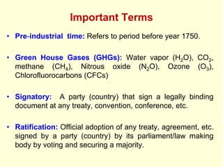Important Terms
• Pre-industrial time: Refers to period before year 1750.
• Green House Gases (GHGs): Water vapor (H2O), CO2,
methane (CH4), Nitrous oxide (N2O), Ozone (O3),
Chlorofluorocarbons (CFCs)
• Signatory: A party (country) that sign a legally binding
document at any treaty, convention, conference, etc.
• Ratification: Official adoption of any treaty, agreement, etc.
signed by a party (country) by its parliament/law making
body by voting and securing a majority.
 