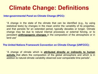 Climate Change: Definitions
Inter-governmental Panel on Climate Change (IPCC):
“A change in the state of the climate that can be identified (e.g., by using
statistical tests) by changes in the mean and/or the variability of its properties,
and that persists for an extended period, typically decades or longer. Climate
change may be due to natural internal processes or external forcing, or to
persistent anthropogenic changes in the composition of the atmosphere or in
land use”
The United Nations Framework Convention on Climate Change (UNFCCC):
“A change of climate which is attributed directly or indirectly to human
activity that alters the composition of the global atmosphere and which is in
addition to natural climate variability observed over comparable time periods”.
 