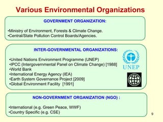 Various Environmental Organizations
9
INTER-GOVERNMENTAL ORGANIZATIONS:
•United Nations Environment Programme (UNEP)
•IPCC (Intergovernmental Panel on Climate Change) [1988]
•World Bank
•International Energy Agency (IEA)
•Earth System Governance Project [2009]
•Global Environment Facility [1991]
GOVERNMENT ORGANIZATION:
•Ministry of Environment, Forests & Climate Change.
•Central/State Pollution Control Boards/Agencies.
NON-GOVERNMENT ORGANIZATION (NGO) :
•International (e.g. Green Peace, WWF)
•Country Specific (e.g. CSE)
 