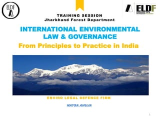 INTERNATIONAL ENVIRONMENTAL
LAW & GOVERNANCE
From Principles to Practice in India
TRAINING SESSION
Jhar khand Forest Depar tment
ENVIRO LEGAL DEFENCE FIRM
NAYSA AHUJA
1
 