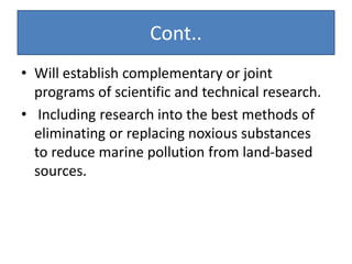 Cont..
• Will establish complementary or joint
programs of scientific and technical research.
• Including research into the best methods of
eliminating or replacing noxious substances
to reduce marine pollution from land-based
sources.
 