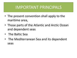 IMPORTANT PRINCIPALS
• The present convention shall apply to the
maritime area,
• Those parts of the Atlantic and Arctic Ocean
and dependent seas
• The Baltic Sea
• The Mediterranean Sea and its dependent
seas
 