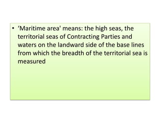 • ‘Maritime area' means: the high seas, the
territorial seas of Contracting Parties and
waters on the landward side of the base lines
from which the breadth of the territorial sea is
measured
 