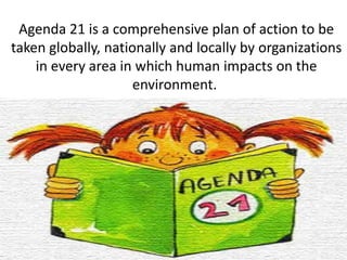 Agenda 21 is a comprehensive plan of action to be
taken globally, nationally and locally by organizations
in every area in which human impacts on the
environment.
 