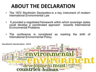 ABOUT THE DECLARATION
• The 1972 Stockholm Declaration is a key instrument of modern
International Environmental Law
• It provided a negotiated framework within which sovereign states
could develop a coordinated approach towards International
Environmental Problems
• The conference is considered as marking the birth of
International Environmental Policy
 