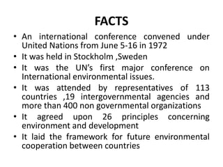 FACTS
• An international conference convened under
United Nations from June 5-16 in 1972
• It was held in Stockholm ,Sweden
• It was the UN’s first major conference on
International environmental issues.
• It was attended by representatives of 113
countries ,19 intergovernmental agencies and
more than 400 non governmental organizations
• It agreed upon 26 principles concerning
environment and development
• It laid the framework for future environmental
cooperation between countries
 