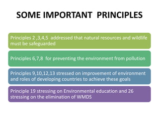 SOME IMPORTANT PRINCIPLES
Principles 2 ,3,4,5 addressed that natural resources and wildlife
must be safeguarded
Principles 6,7,8 for preventing the environment from pollution
Principles 9,10,12,13 stressed on improvement of environment
and roles of developing countries to achieve these goals
Principle 19 stressing on Environmental education and 26
stressing on the elimination of WMDS
 