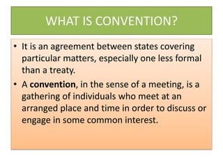 WHAT IS CONVENTION?
• It is an agreement between states covering
particular matters, especially one less formal
than a treaty.
• A convention, in the sense of a meeting, is a
gathering of individuals who meet at an
arranged place and time in order to discuss or
engage in some common interest.
 