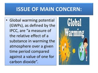 ISSUE OF MAIN CONCERN:
• Global warming potential
(GWPs), as defined by the
IPCC, are “a measure of
the relative effect of a
substance in warming the
atmosphere over a given
time period compared
against a value of one for
carbon dioxide”.
 