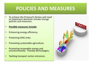POLICIES AND MEASURES
• To achieve the Protocol’s Parties will need
to implement domestic climate change
policies and measures.
• Possible measures include:
• Enhancing energy efficiency.
• Protecting GHG sinks.
• Promoting sustainable agriculture.
• Promoting renewable energy and
environmentally friendly technologies.
• Tackling transport sector emissions.
 