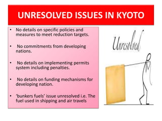 UNRESOLVED ISSUES IN KYOTO
• No details on specific policies and
measures to meet reduction targets.
• No commitments from developing
nations.
• No details on implementing permits
system including penalties.
• No details on funding mechanisms for
developing nation.
• ‘bunkers fuels’ issue unresolved i.e. The
fuel used in shipping and air travels
 