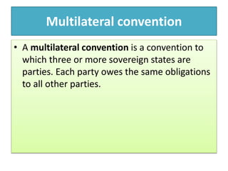 Multilateral convention
• A multilateral convention is a convention to
which three or more sovereign states are
parties. Each party owes the same obligations
to all other parties.
 