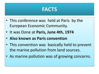 FACTS
• This conference was held at Paris by the
European Economic Community.
• It was Done at Paris, June 4th, 1974
• Also known as Paris convention
• This convention was basically held to prevent
the marine pollution from land sources.
• As marine pollution was of growing concerns.
 