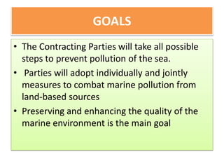 GOALS
• The Contracting Parties will take all possible
steps to prevent pollution of the sea.
• Parties will adopt individually and jointly
measures to combat marine pollution from
land-based sources
• Preserving and enhancing the quality of the
marine environment is the main goal
 