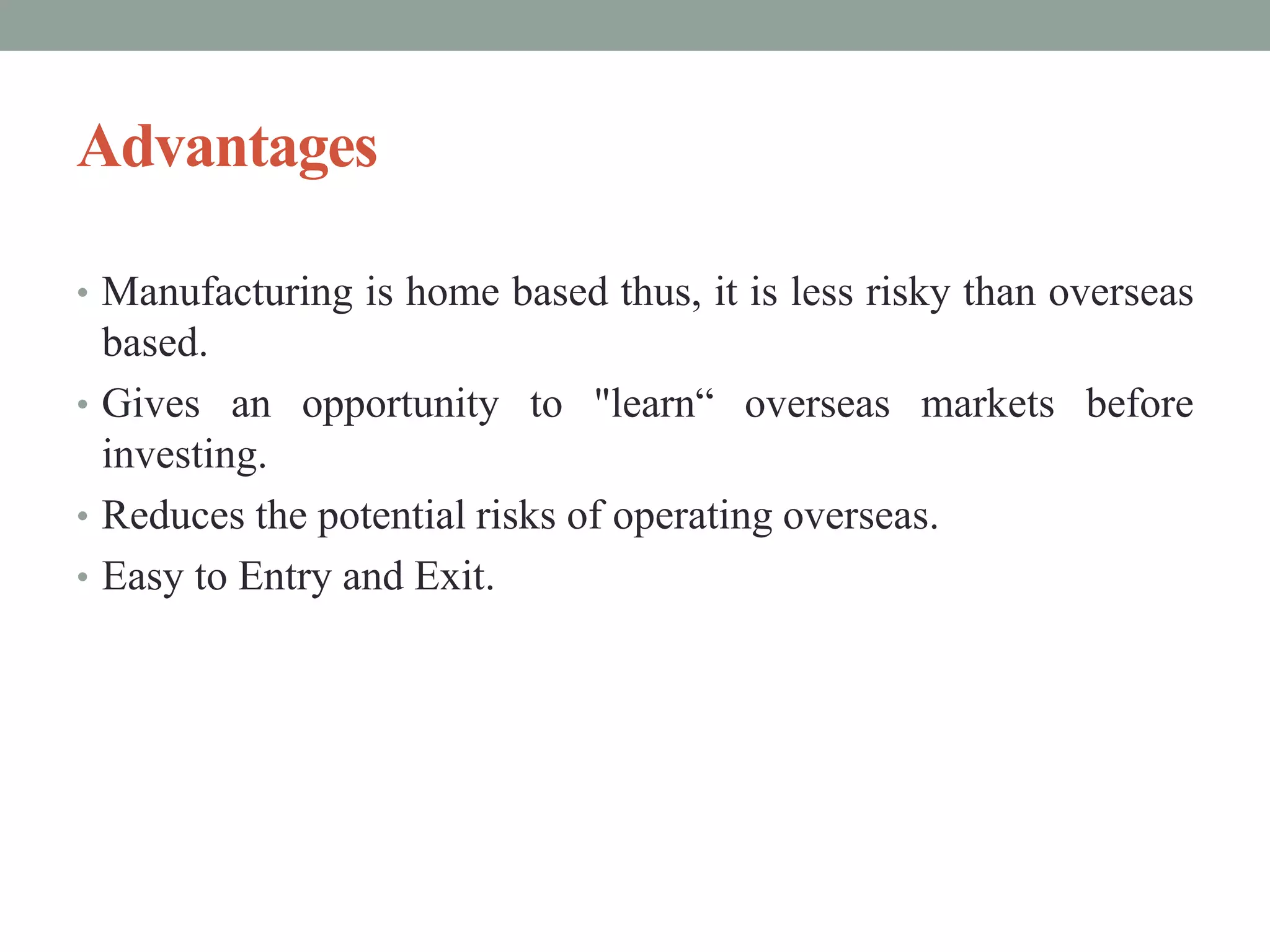 Advantages
• Manufacturing is home based thus, it is less risky than overseas
based.
• Gives an opportunity to "learn“ overseas markets before
investing.
• Reduces the potential risks of operating overseas.
• Easy to Entry and Exit.
 
