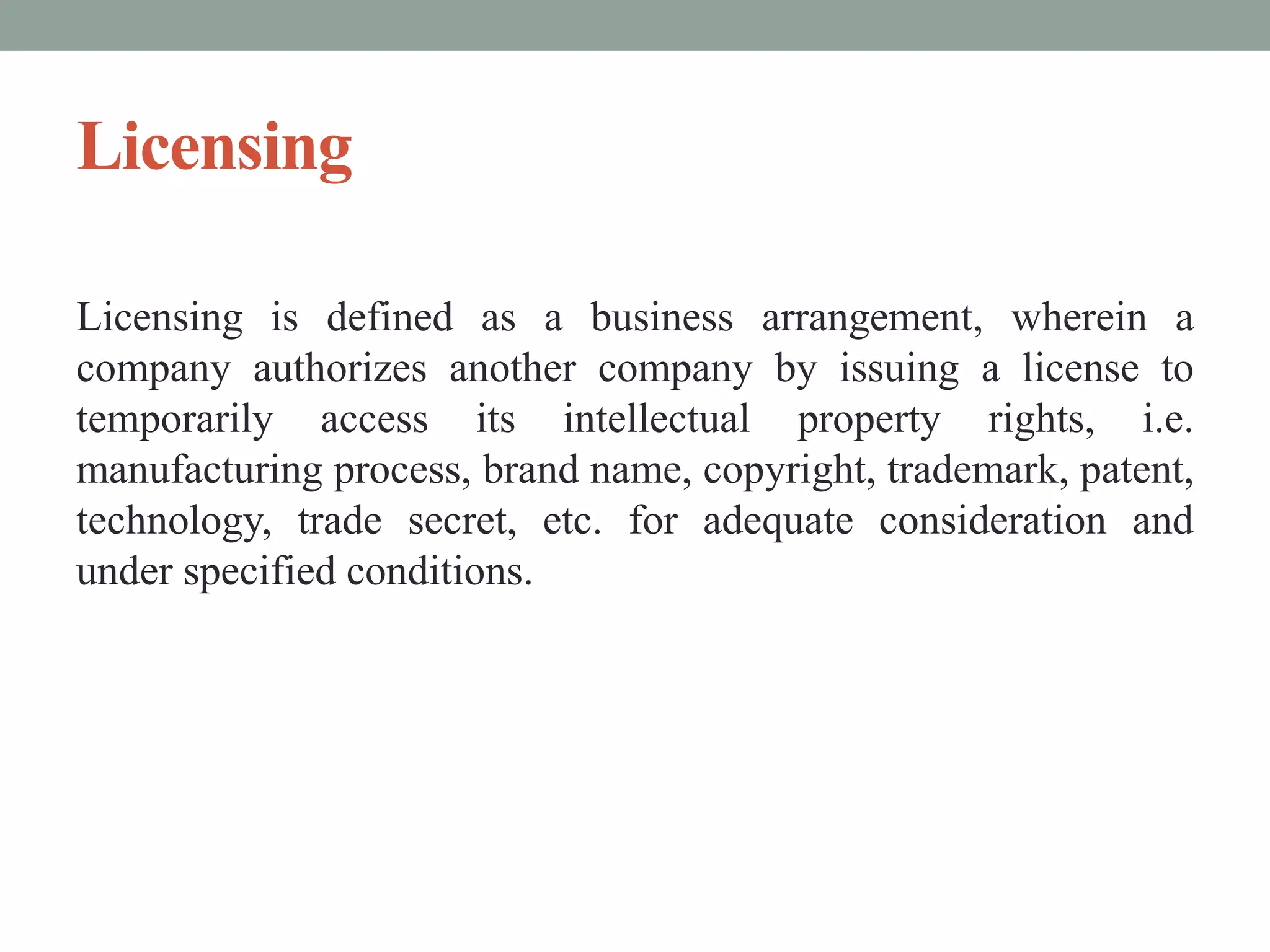 Licensing
Licensing is defined as a business arrangement, wherein a
company authorizes another company by issuing a license to
temporarily access its intellectual property rights, i.e.
manufacturing process, brand name, copyright, trademark, patent,
technology, trade secret, etc. for adequate consideration and
under specified conditions.
 