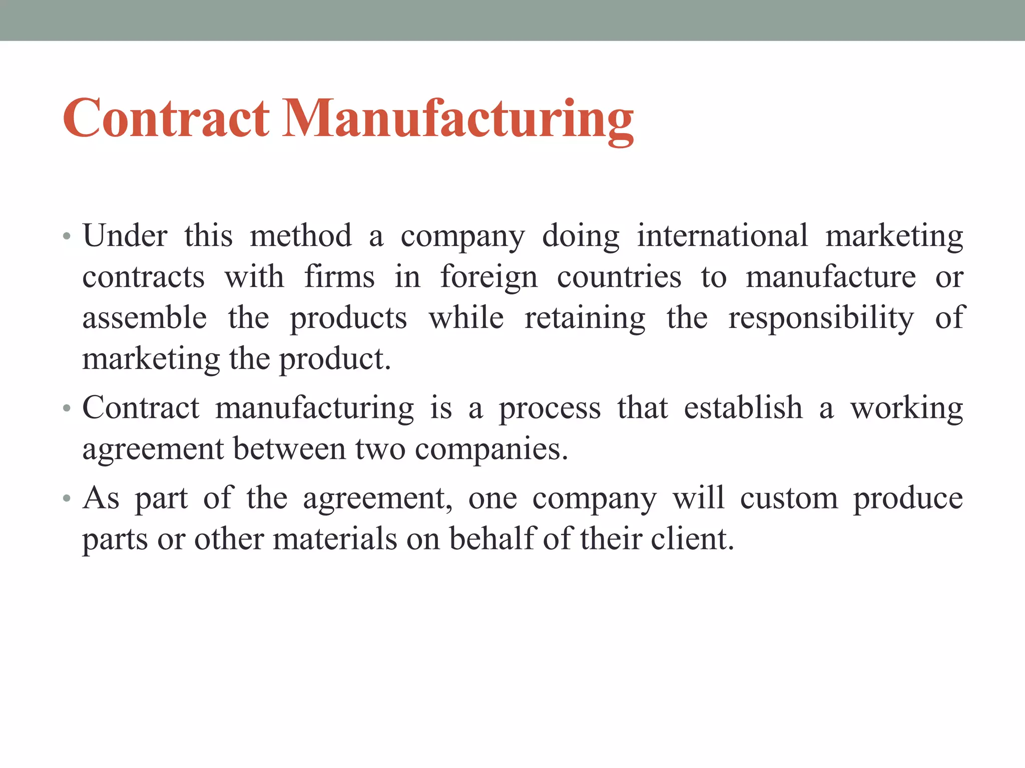 Contract Manufacturing
• Under this method a company doing international marketing
contracts with firms in foreign countries to manufacture or
assemble the products while retaining the responsibility of
marketing the product.
• Contract manufacturing is a process that establish a working
agreement between two companies.
• As part of the agreement, one company will custom produce
parts or other materials on behalf of their client.
 