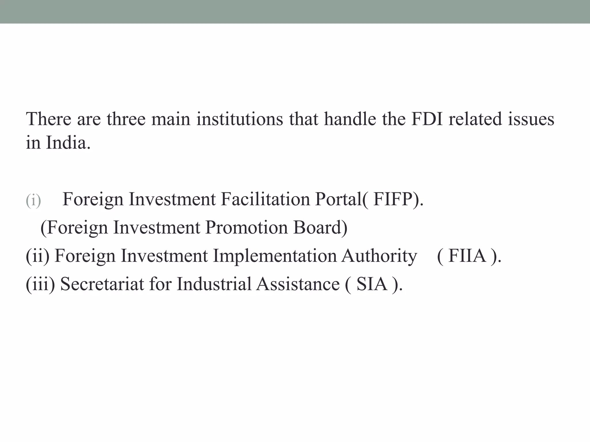There are three main institutions that handle the FDI related issues
in India.
(i) Foreign Investment Facilitation Portal( FIFP).
(Foreign Investment Promotion Board)
(ii) Foreign Investment Implementation Authority ( FIIA ).
(iii) Secretariat for Industrial Assistance ( SIA ).
 