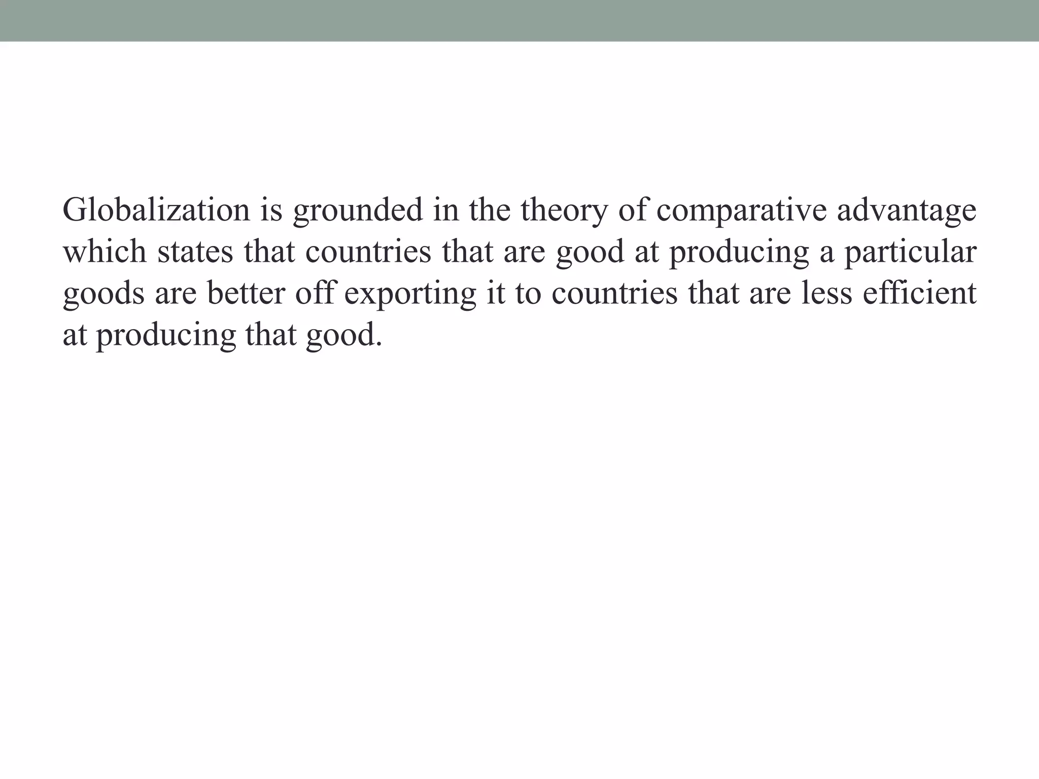 Globalization is grounded in the theory of comparative advantage
which states that countries that are good at producing a particular
goods are better off exporting it to countries that are less efficient
at producing that good.
 