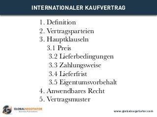 INTERNATIONALER KAUFVERTRAG
1. Definition
2. Vertragsparteien
3. Hauptklauseln
3.1 Preis
3.2 Lieferbedingungen
3.3 Zahlungsweise
3.4 Lieferfrist
3.5 Eigentumsvorbehalt
4. Anwendbares Recht
5. Vertragsmuster
www.globalnegotiator.com
 