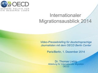 Internationaler 
Migrationsausblick 2014 
Video-Pressebriefing für deutschsprachige 
Journalisten mit dem OECD Berlin Center 
Paris/Berlin, 1. Dezember 2014 
Dr. Thomas Liebig 
Abteilung für Internationale Migration 
OECD 
 