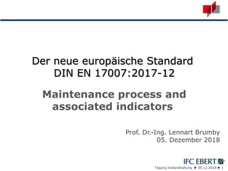 Tagung Instandhaltung  05.12.2018  1
Der neue europäische Standard
DIN EN 17007:2017-12
Maintenance process and
associated indicators
Prof. Dr.-Ing. Lennart Brumby
05. Dezember 2018
 