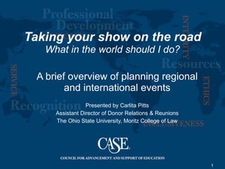 Taking your show on the road What in the world should I do? A brief overview of planning regional and international events Presented by Carlita Pitts Assistant Director of Donor Relations & Reunions The Ohio State University, Moritz College of Law 