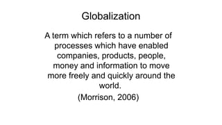 Globalization
A term which refers to a number of
processes which have enabled
companies, products, people,
money and information to move
more freely and quickly around the
world.
(Morrison, 2006)
 