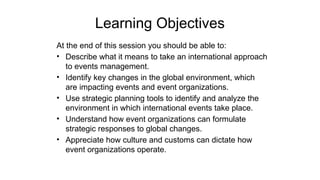 Learning Objectives
At the end of this session you should be able to:
• Describe what it means to take an international approach
to events management.
• Identify key changes in the global environment, which
are impacting events and event organizations.
• Use strategic planning tools to identify and analyze the
environment in which international events take place.
• Understand how event organizations can formulate
strategic responses to global changes.
• Appreciate how culture and customs can dictate how
event organizations operate.
 