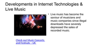 Developments in Internet Technologies &
Live Music
• Live music has become the
saviour of musicians and
music companies since illegal
downloads have severely
depressed the sales of
recorded music.
Check out Music Concerts
and Festivals – UK
 