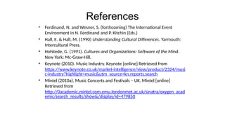 References
• Ferdinand, N. and Wesner, S. (forthcoming) The International Event
Environment in N. Ferdinand and P. Kitchin (Eds.)
• Hall, E. & Hall, M. (1990) Understanding Cultural Differences. Yarmouth:
Intercultural Press.
• Hofstede, G. (1991). Cultures and Organizations: Software of the Mind.
New York: Mc-Graw-Hill.
• Keynote (2010). Music Industry. Keynote [online] Retrieved from
https://www.keynote.co.uk/market-intelligence/view/product/2324/musi
c-industry?highlight=music&utm_source=kn.reports.search
• Mintel (2010a). Music Concerts and Festivals – UK. Mintel [online]
Retrieved from
http://0academic.mintel.com.emu.londonmet.ac.uk/sinatra/oxygen_acad
emic/search_results/show&/display/id=479850
 