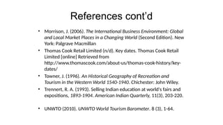 References cont’d
• Morrison, J. (2006). The International Business Environment: Global
and Local Market Places in a Changing World (Second Edition). New
York: Palgrave Macmillan
• Thomas Cook Retail Limited (n/d). Key dates. Thomas Cook Retail
Limited [online] Retrieved from
http://www.thomascook.com/about-us/thomas-cook-history/key-
dates/
• Towner, J. (1996). An Historical Geography of Recreation and
Tourism in the Western World 1540-1940. Chichester: John Wiley.
• Trennert, R. A. (1993). Selling Indian education at world's fairs and
expositions, 1893-1904. American Indian Quarterly, 11(3), 203-220.
• UNWTO (2010). UNWTO World Tourism Barometer. 8 (3), 1-64.
 