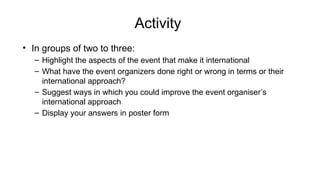 Activity
• In groups of two to three:
– Highlight the aspects of the event that make it international
– What have the event organizers done right or wrong in terms or their
international approach?
– Suggest ways in which you could improve the event organiser’s
international approach
– Display your answers in poster form
 