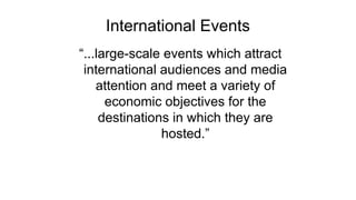 International Events
“...large-scale events which attract
international audiences and media
attention and meet a variety of
economic objectives for the
destinations in which they are
hosted.”
 