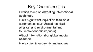Key Characteristics
• Explicit focus on attracting international
audiences
• Have significant impact on their host
communities (e.g. Social, political,
physical and environmental and
tourism/economic impacts)
• Attract international or global media
attention
• Have specific economic imperatives
 
