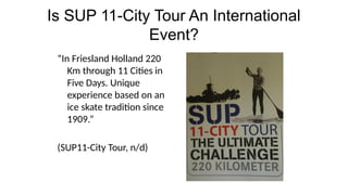 Is SUP 11-City Tour An International
Event?
“In Friesland Holland 220
Km through 11 Cities in
Five Days. Unique
experience based on an
ice skate tradition since
1909.”
(SUP11-City Tour, n/d)
 