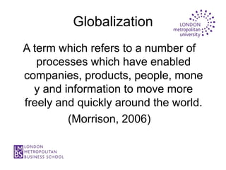 Globalization
A term which refers to a number of
   processes which have enabled
companies, products, people, mone
  y and information to move more
freely and quickly around the world.
         (Morrison, 2006)
 