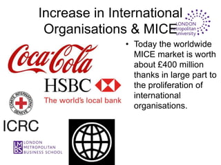 Increase in International
 Organisations & MICE
               • Today the worldwide
                 MICE market is worth
                 about £400 million
                 thanks in large part to
                 the proliferation of
                 international
                 organisations.
 