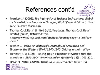 References cont’d
• Morrison, J. (2006). The International Business Environment: Global
  and Local Market Places in a Changing World (Second Edition). New
  York: Palgrave Macmillan
• Thomas Cook Retail Limited (n/d). Key dates. Thomas Cook Retail
  Limited [online] Retrieved from
  http://www.thomascook.com/about-us/thomas-cook-history/key-
  dates/
• Towner, J. (1996). An Historical Geography of Recreation and
  Tourism in the Western World 1540-1940. Chichester: John Wiley.
• Trennert, R. A. (1993). Selling Indian education at world's fairs and
  expositions, 1893-1904. American Indian Quarterly, 11(3), 203-220.
• UNWTO (2010). UNWTO World Tourism Barometer. 8 (3), 1-64.
 